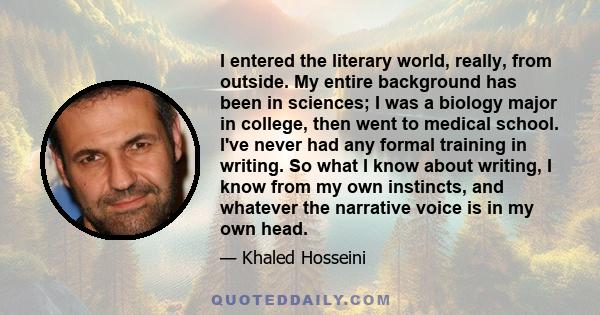 I entered the literary world, really, from outside. My entire background has been in sciences; I was a biology major in college, then went to medical school. I've never had any formal training in writing. So what I know