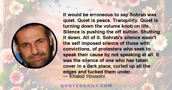 It would be erroneous to say Sohrab was quiet. Quiet is peace. Tranquility. Quiet is turning down the volume knob on life. Silence is pushing the off button. Shutting it down. All of it. Sohrab's silence wasn't the self