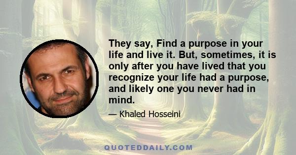 They say, Find a purpose in your life and live it. But, sometimes, it is only after you have lived that you recognize your life had a purpose, and likely one you never had in mind.