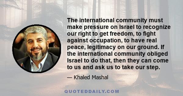 The international community must make pressure on Israel to recognize our right to get freedom, to fight against occupation, to have real peace, legitimacy on our ground. If the international community obliged Israel to