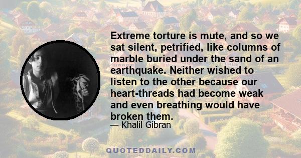 Extreme torture is mute, and so we sat silent, petrified, like columns of marble buried under the sand of an earthquake. Neither wished to listen to the other because our heart-threads had become weak and even breathing