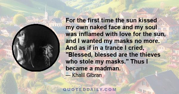 For the first time the sun kissed my own naked face and my soul was inflamed with love for the sun, and I wanted my masks no more. And as if in a trance I cried, Blessed, blessed are the thieves who stole my masks. Thus