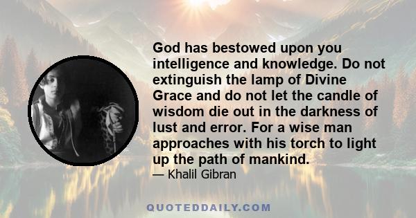 God has bestowed upon you intelligence and knowledge. Do not extinguish the lamp of Divine Grace and do not let the candle of wisdom die out in the darkness of lust and error. For a wise man approaches with his torch to