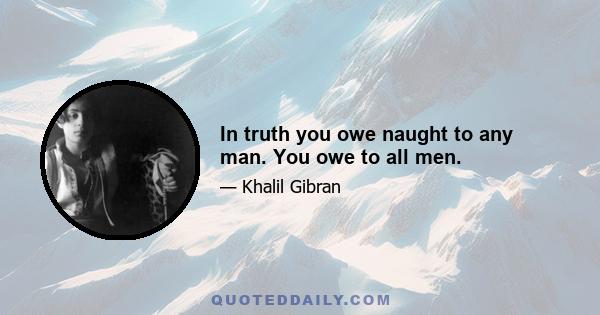 In truth you owe naught to any man. You owe to all men.