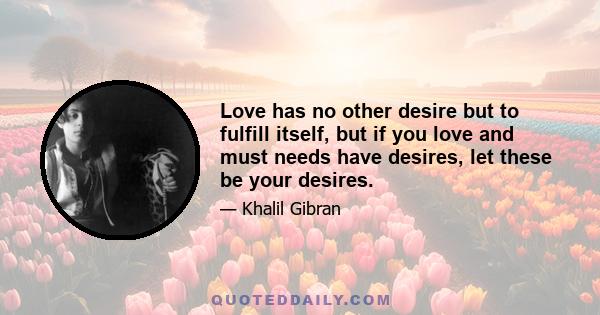 Love has no other desire but to fulfill itself, but if you love and must needs have desires, let these be your desires.