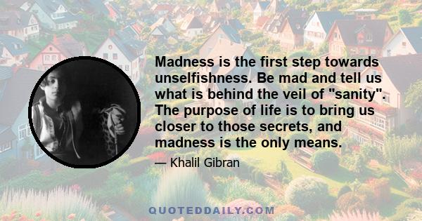 Madness is the first step towards unselfishness. Be mad and tell us what is behind the veil of sanity. The purpose of life is to bring us closer to those secrets, and madness is the only means.