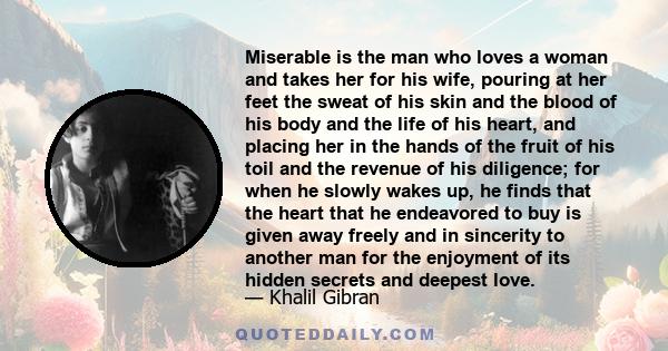 Miserable is the man who loves a woman and takes her for his wife, pouring at her feet the sweat of his skin and the blood of his body and the life of his heart, and placing her in the hands of the fruit of his toil and