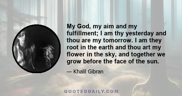 My God, my aim and my fulfillment; I am thy yesterday and thou are my tomorrow. I am they root in the earth and thou art my flower in the sky, and together we grow before the face of the sun.