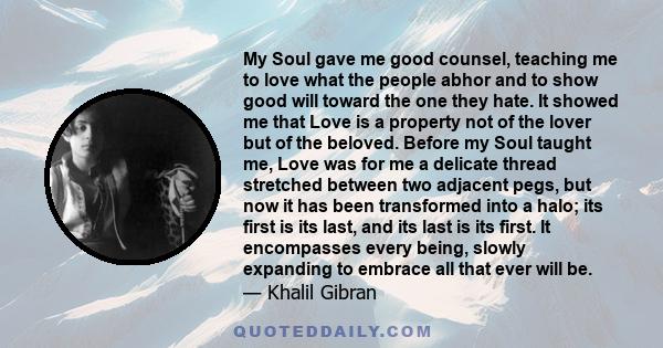 My Soul gave me good counsel, teaching me to love what the people abhor and to show good will toward the one they hate. It showed me that Love is a property not of the lover but of the beloved. Before my Soul taught me,