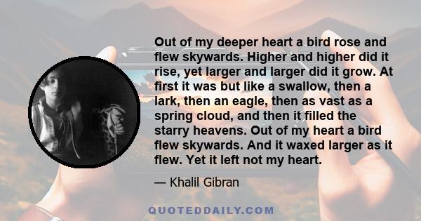 Out of my deeper heart a bird rose and flew skywards. Higher and higher did it rise, yet larger and larger did it grow. At first it was but like a swallow, then a lark, then an eagle, then as vast as a spring cloud, and