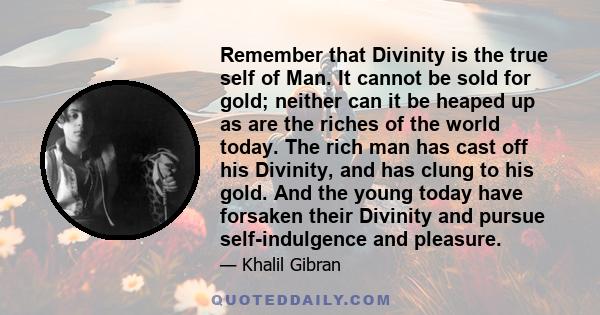 Remember that Divinity is the true self of Man. It cannot be sold for gold; neither can it be heaped up as are the riches of the world today. The rich man has cast off his Divinity, and has clung to his gold. And the