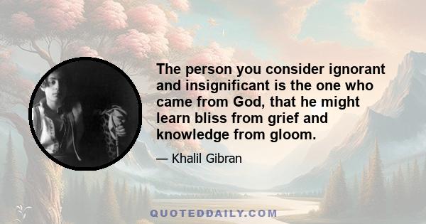 The person you consider ignorant and insignificant is the one who came from God, that he might learn bliss from grief and knowledge from gloom.