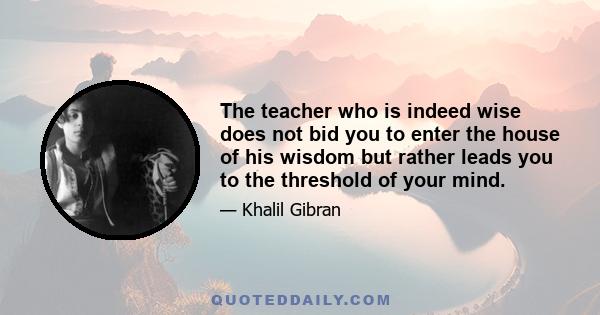 The teacher who is indeed wise does not bid you to enter the house of his wisdom but rather leads you to the threshold of your mind.