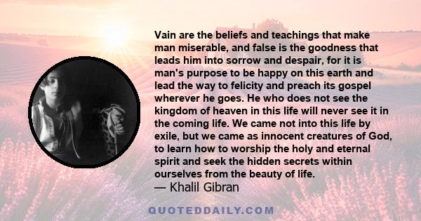 Vain are the beliefs and teachings that make man miserable, and false is the goodness that leads him into sorrow and despair, for it is man's purpose to be happy on this earth and lead the way to felicity and preach its