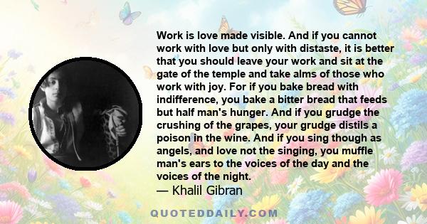 Work is love made visible. And if you cannot work with love but only with distaste, it is better that you should leave your work and sit at the gate of the temple and take alms of those who work with joy. For if you