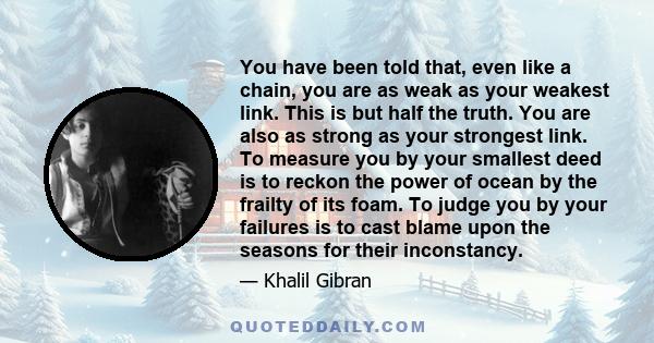 You have been told that, even like a chain, you are as weak as your weakest link. This is but half the truth. You are also as strong as your strongest link. To measure you by your smallest deed is to reckon the power of