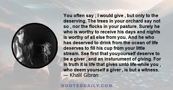 You often say ; I would give , but only to the deserving, The trees in your orchard say not so , nor the flocks in your pasture. Surely he who is worthy to receive his days and nights is worthy of all else from you. And