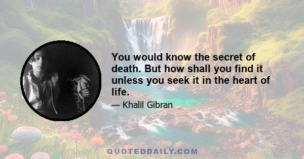 You would know the secret of death. But how shall you find it unless you seek it in the heart of life.
