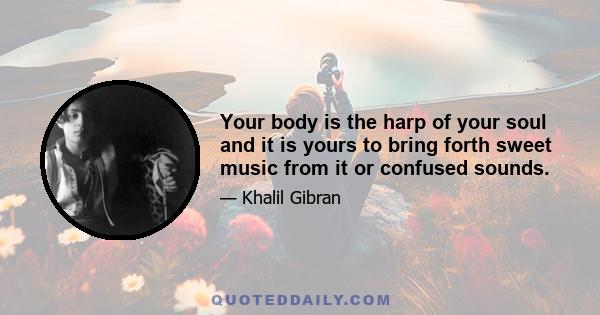 Your body is the harp of your soul and it is yours to bring forth sweet music from it or confused sounds.