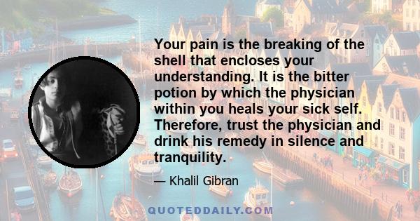 Your pain is the breaking of the shell that encloses your understanding. It is the bitter potion by which the physician within you heals your sick self. Therefore, trust the physician and drink his remedy in silence and