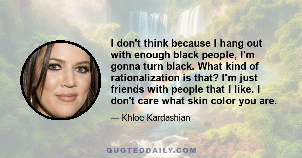 I don't think because I hang out with enough black people, I'm gonna turn black. What kind of rationalization is that? I'm just friends with people that I like. I don't care what skin color you are.