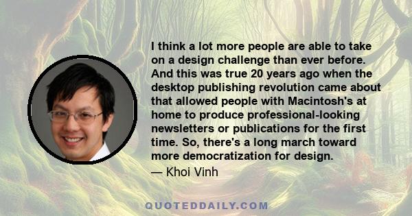 I think a lot more people are able to take on a design challenge than ever before. And this was true 20 years ago when the desktop publishing revolution came about that allowed people with Macintosh's at home to produce