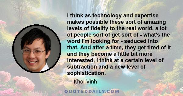 I think as technology and expertise makes possible these sort of amazing levels of fidelity to the real world, a lot of people sort of get sort of - what's the word I'm looking for - seduced into that. And after a time,