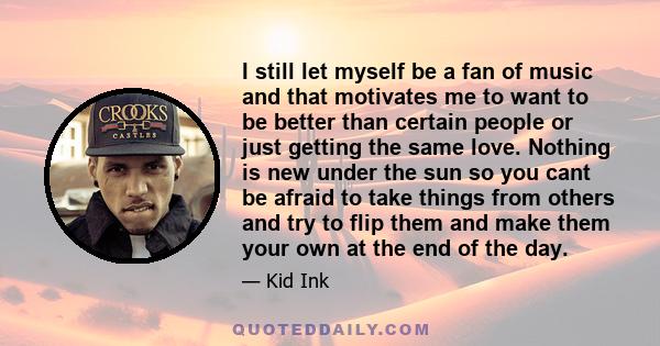 I still let myself be a fan of music and that motivates me to want to be better than certain people or just getting the same love. Nothing is new under the sun so you cant be afraid to take things from others and try to