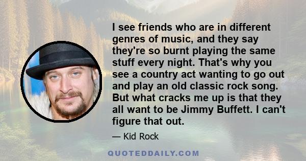 I see friends who are in different genres of music, and they say they're so burnt playing the same stuff every night. That's why you see a country act wanting to go out and play an old classic rock song. But what cracks