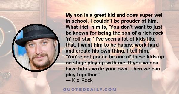 My son is a great kid and does super well in school. I couldn't be prouder of him. What I tell him is, 'You don't want to just be known for being the son of a rich rock 'n' roll star.' I've seen a lot of kids like that.