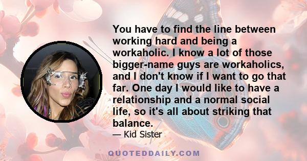 You have to find the line between working hard and being a workaholic. I know a lot of those bigger-name guys are workaholics, and I don't know if I want to go that far. One day I would like to have a relationship and a