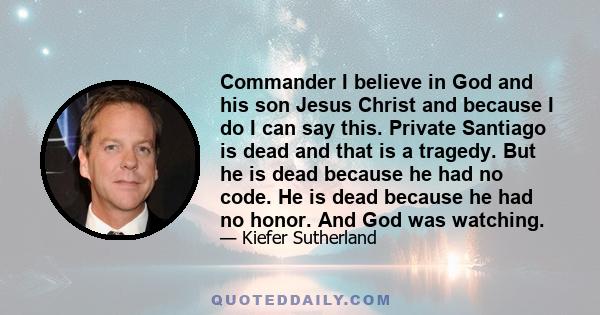Commander I believe in God and his son Jesus Christ and because I do I can say this. Private Santiago is dead and that is a tragedy. But he is dead because he had no code. He is dead because he had no honor. And God was
