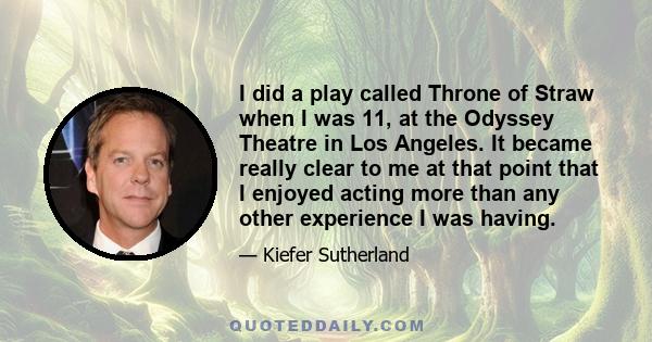 I did a play called Throne of Straw when I was 11, at the Odyssey Theatre in Los Angeles. It became really clear to me at that point that I enjoyed acting more than any other experience I was having.