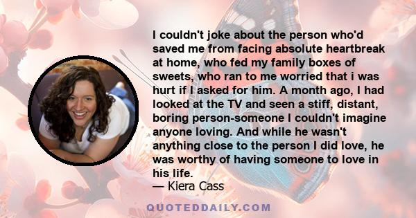 I couldn't joke about the person who'd saved me from facing absolute heartbreak at home, who fed my family boxes of sweets, who ran to me worried that i was hurt if I asked for him. A month ago, I had looked at the TV
