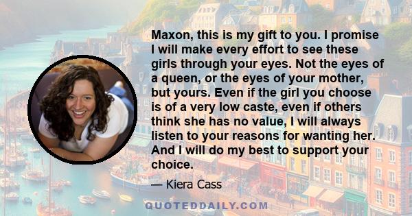 Maxon, this is my gift to you. I promise I will make every effort to see these girls through your eyes. Not the eyes of a queen, or the eyes of your mother, but yours. Even if the girl you choose is of a very low caste,
