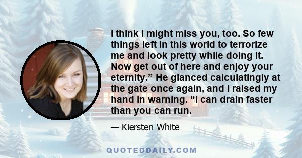 I think I might miss you, too. So few things left in this world to terrorize me and look pretty while doing it. Now get out of here and enjoy your eternity.” He glanced calculatingly at the gate once again, and I raised