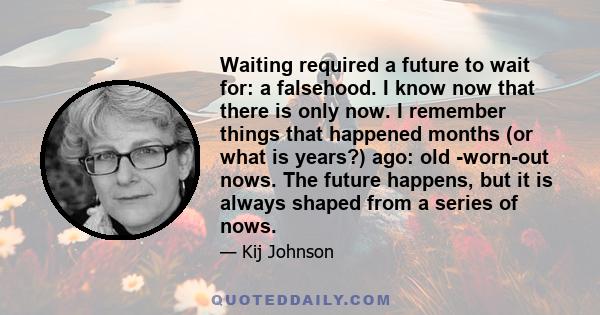 Waiting required a future to wait for: a falsehood. I know now that there is only now. I remember things that happened months (or what is years?) ago: old -worn-out nows. The future happens, but it is always shaped from