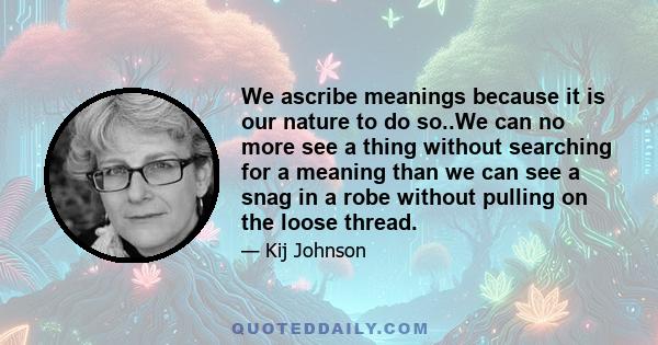 We ascribe meanings because it is our nature to do so..We can no more see a thing without searching for a meaning than we can see a snag in a robe without pulling on the loose thread.