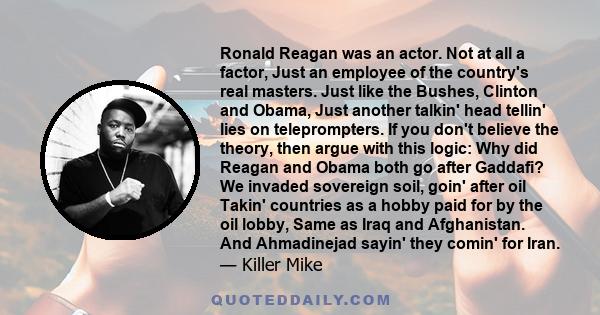 Ronald Reagan was an actor. Not at all a factor, Just an employee of the country's real masters. Just like the Bushes, Clinton and Obama, Just another talkin' head tellin' lies on teleprompters. If you don't believe the