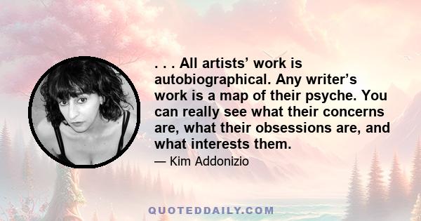 . . . All artists’ work is autobiographical. Any writer’s work is a map of their psyche. You can really see what their concerns are, what their obsessions are, and what interests them.