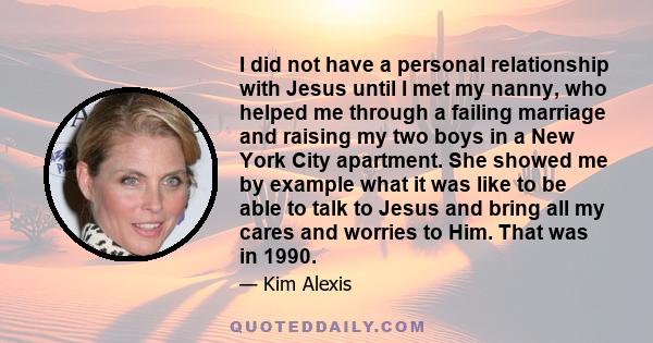 I did not have a personal relationship with Jesus until I met my nanny, who helped me through a failing marriage and raising my two boys in a New York City apartment. She showed me by example what it was like to be able