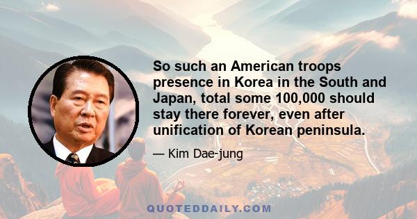 So such an American troops presence in Korea in the South and Japan, total some 100,000 should stay there forever, even after unification of Korean peninsula.