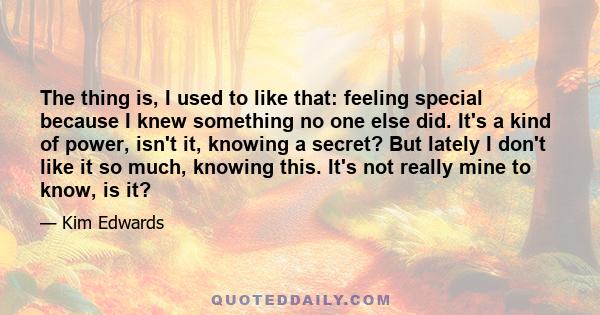 The thing is, I used to like that: feeling special because I knew something no one else did. It's a kind of power, isn't it, knowing a secret? But lately I don't like it so much, knowing this. It's not really mine to