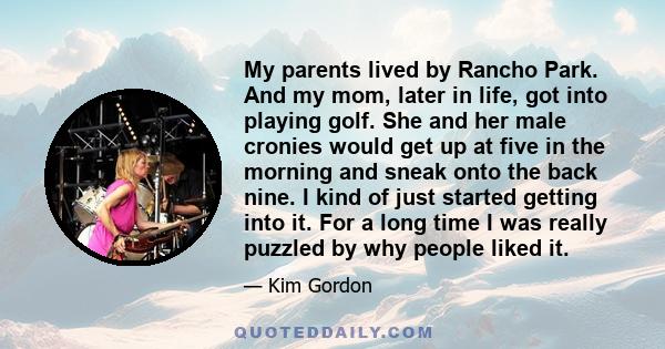 My parents lived by Rancho Park. And my mom, later in life, got into playing golf. She and her male cronies would get up at five in the morning and sneak onto the back nine. I kind of just started getting into it. For a