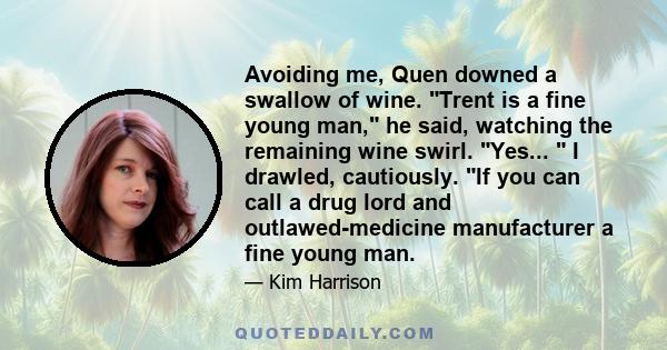 Avoiding me, Quen downed a swallow of wine. Trent is a fine young man, he said, watching the remaining wine swirl. Yes... I drawled, cautiously. If you can call a drug lord and outlawed-medicine manufacturer a fine