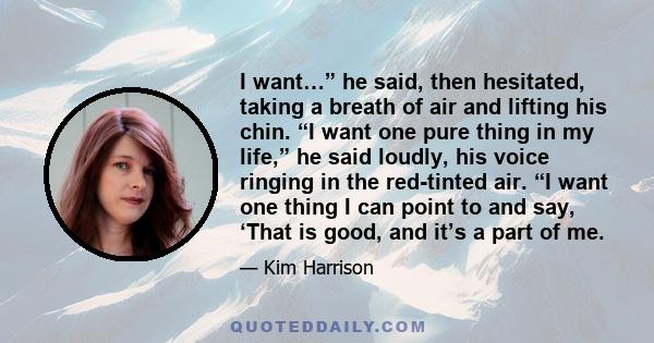 I want…” he said, then hesitated, taking a breath of air and lifting his chin. “I want one pure thing in my life,” he said loudly, his voice ringing in the red-tinted air. “I want one thing I can point to and say, ‘That