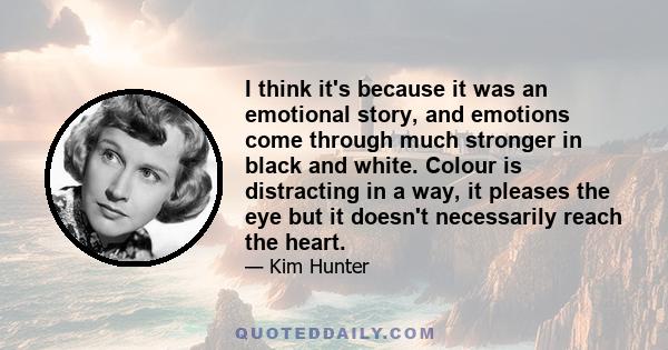 I think it's because it was an emotional story, and emotions come through much stronger in black and white. Colour is distracting in a way, it pleases the eye but it doesn't necessarily reach the heart.