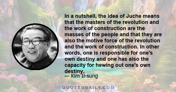 In a nutshell, the idea of Juche means that the masters of the revolution and the work of construction are the masses of the people and that they are also the motive force of the revolution and the work of construction.