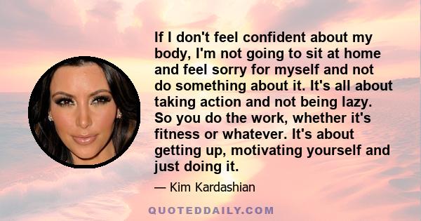 If I don't feel confident about my body, I'm not going to sit at home and feel sorry for myself and not do something about it. It's all about taking action and not being lazy. So you do the work, whether it's fitness or