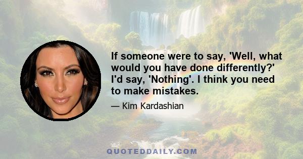 If someone were to say, 'Well, what would you have done differently?' I'd say, 'Nothing'. I think you need to make mistakes.